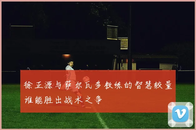 徐正源与萨尔瓦多教练的智慧较量谁能胜出战术之争