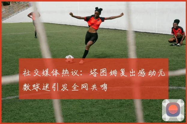 社交媒体热议：塔图姆复出感动无数球迷引发全网共鸣