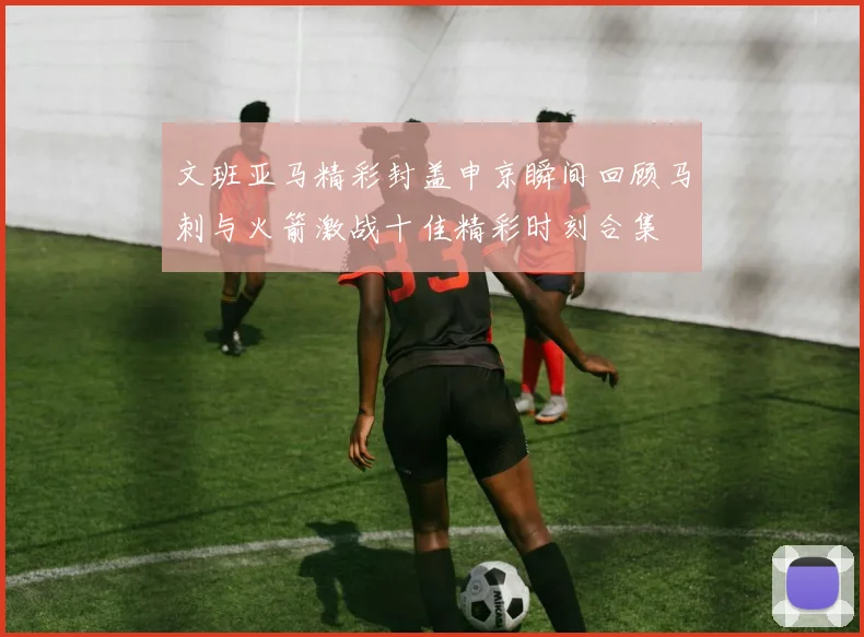 文班亚马精彩封盖申京瞬间回顾马刺与火箭激战十佳精彩时刻合集