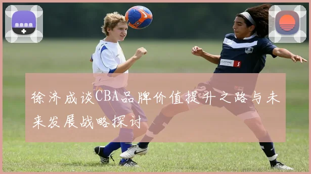 徐济成谈CBA品牌价值提升之路与未来发展战略探讨