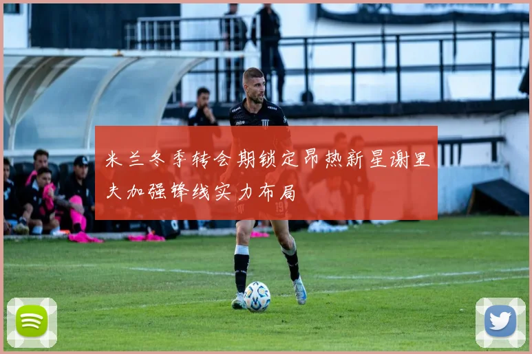 米兰冬季转会期锁定昂热新星谢里夫加强锋线实力布局