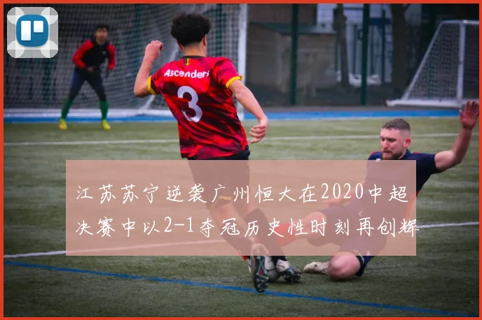 江苏苏宁逆袭广州恒大在2020中超决赛中以2-1夺冠历史性时刻再创辉煌